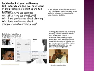 Looking back at your preliminary
task, what do you feel you have learnt
in the progression from it to the full   Bright colours, Detailed images and the
product? have you learned?
What skills
                                         right terminology manipulate your target
                                         audience into wanting to know what
What skills have you developed?          your magazine is about.

What have you learned about planning?
What have you learned about
manipulation of representations?


                                          Planning photographs and interviews
On InDesign I learnt how to               was very easy for me as the artist I
create pages and textboxes                interviewed is my brother so
and to fit content to screen              arranging times places and dates
                                          wasn’t very hard. Also interviewing
                                          was simple because he’s not hard to
                                          get into contact with and he fits the
                                          description of an artist who was
                                          once an ‘‘upcoming artist’’.




                                            Myself and my brother
 