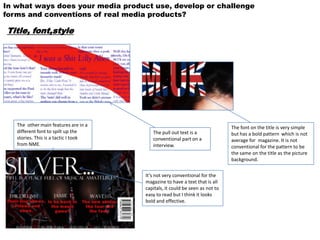 In what ways does your media product use, develop or challenge
forms and conventions of real media products?

Title, font,style




   The other main features are in a                                          The font on the title is very simple
   different font to spilt up the        The pull out text is a              but has a bold pattern which is not
   stories. This is a tactic I took      conventional part on a              average for magazine. It is not
   from NME.                             interview.                          conventional for the pattern to be
                                                                             the same on the title as the picture
                                                                             background.

                                      It’s not very conventional for the
                                      magazine to have a text that is all
                                      capitals, it could be seen as not to
                                      easy to read but I think it looks
                                      bold and effective.
 
