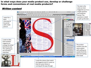 In what ways does your media product use, develop or challenge
forms and conventions of real media products?
                                                                  The text is the
Written content                                                   same as most
                                                                  magazines as it is a
                                                                  simple question
                                                                  and response
                                                                  format. The
  I went for a                                                    questions in bold
  basic                                                           to split up the text.
  interview to
  be paired
  with a bold
  picture.




 I used an idea
 from another
 magazine to
 enlarge the letter                                              The written
 behind the text.                                                content uses the
 This splitting up                                               same system
 the standard                                                    with pulling out
 interview.                                                      quotes from the
                                                                 text and making
                                                                 them bold.


                              I used the colours that match
                              my magazine and it’s name so
                              that the same theme is
                              running all the way through.
 