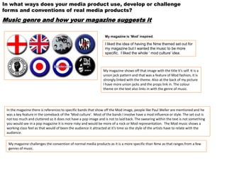 In what ways does your media product use, develop or challenge
forms and conventions of real media products?
Music genre and how your magazine suggests it

                                                                 My magazine is ‘Mod’ inspired.

                                                                 I liked the idea of having the Nme themed set out for
                                                                 my magazine but I wanted the music to be more
                                                                 specific. I liked the whole ‘ mod culture’ idea.



                                                                My magazine shows off that image with the title it’s self. It is a
                                                                union jack pattern and that was a feature of Mod fashion, it is
                                                                strongly linked with the theme. Also at the back of my picture
                                                                I have more union jacks and the props link in. The colour
                                                                theme on the text also links in with the genre of music.




 In the magazine there is references to specific bands that show off the Mod image, people like Paul Weller are mentioned and he
 was a key feature in the comeback of the ‘Mod culture’. Most of the bands I involve have a mod influence or style. The set out is
 not too much and cluttered so it does not have a pop image and is not to laid back. The swearing within the text is not something
 you would see in a pop magazine it is more risky and would be more of a rock or Mod representation. The Mod music shows a
 working class feel as that would of been the audience it attracted at it’s time so the style of the artists have to relate with the
 audience.

  My magazine challenges the convention of normal media products as it is a more specific than Nme as that ranges from a few
  genres of music.
 