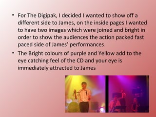 • For The Digipak, I decided I wanted to show off a
  different side to James, on the inside pages I wanted
  to have two images which were joined and bright in
  order to show the audiences the action packed fast
  paced side of James’ performances
• The Bright colours of purple and Yellow add to the
  eye catching feel of the CD and your eye is
  immediately attracted to James
 