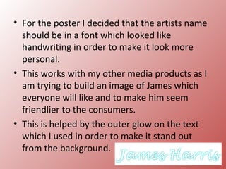 • For the poster I decided that the artists name
  should be in a font which looked like
  handwriting in order to make it look more
  personal.
• This works with my other media products as I
  am trying to build an image of James which
  everyone will like and to make him seem
  friendlier to the consumers.
• This is helped by the outer glow on the text
  which I used in order to make it stand out
  from the background.
 