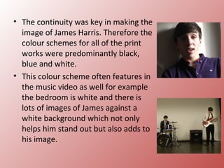 • The continuity was key in making the
  image of James Harris. Therefore the
  colour schemes for all of the print
  works were predominantly black,
  blue and white.
• This colour scheme often features in
  the music video as well for example
  the bedroom is white and there is
  lots of images of James against a
  white background which not only
  helps him stand out but also adds to
  his image.
 