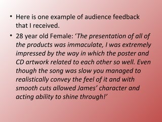 • Here is one example of audience feedback
  that I received.
• 28 year old Female: ‘The presentation of all of
  the products was immaculate, I was extremely
  impressed by the way in which the poster and
  CD artwork related to each other so well. Even
  though the song was slow you managed to
  realistically convey the feel of it and with
  smooth cuts allowed James’ character and
  acting ability to shine through!’
 