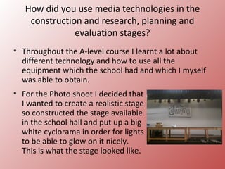 How did you use media technologies in the
    construction and research, planning and
               evaluation stages?
• Throughout the A-level course I learnt a lot about
  different technology and how to use all the
  equipment which the school had and which I myself
  was able to obtain.
• For the Photo shoot I decided that
  I wanted to create a realistic stage
  so constructed the stage available
  in the school hall and put up a big
  white cyclorama in order for lights
  to be able to glow on it nicely.
  This is what the stage looked like.
 