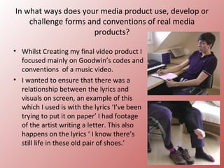 In what ways does your media product use, develop or
    challenge forms and conventions of real media
                      products?

• Whilst Creating my final video product I
  focused mainly on Goodwin’s codes and
  conventions of a music video.
• I wanted to ensure that there was a
  relationship between the lyrics and
  visuals on screen, an example of this
  which I used is with the lyrics ‘I’ve been
  trying to put it on paper’ I had footage
  of the artist writing a letter. This also
  happens on the lyrics ‘ I know there’s
  still life in these old pair of shoes.’
 
