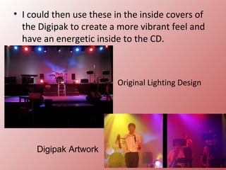 • I could then use these in the inside covers of
  the Digipak to create a more vibrant feel and
  have an energetic inside to the CD.



                          Original Lighting Design




     Digipak Artwork
 