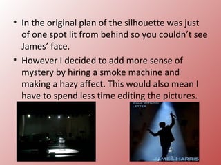 • In the original plan of the silhouette was just
  of one spot lit from behind so you couldn’t see
  James’ face.
• However I decided to add more sense of
  mystery by hiring a smoke machine and
  making a hazy affect. This would also mean I
  have to spend less time editing the pictures.
 