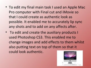 • To edit my final main task I used an Apple Mac
  Pro computer with Final cut and iMovie so
  that I could create as authentic look as
  possible. It enabled me to accurately lip sync
  any shots and to add on any affects after.
• To edit and create the auxiliary products I
  used Photoshop CS3. This enabled me to
  change images and add effects to them whilst
  also putting text on top of them so that it
  could look authentic.
 