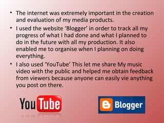 • The internet was extremely important in the creation
  and evaluation of my media products.
• I used the website ‘Blogger’ in order to track all my
  progress of what I had done and what I planned to
  do in the future with all my production. It also
  enabled me to organise when I planning on doing
  everything.
• I also used ‘YouTube’ This let me share My music
  video with the public and helped me obtain feedback
  from viewers because anyone can easily vie anything
  you post on there.
 