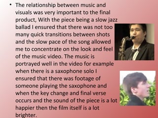 • The relationship between music and
  visuals was very important to the final
  product, With the piece being a slow jazz
  ballad I ensured that there was not too
  many quick transitions between shots
  and the slow pace of the song allowed
  me to concentrate on the look and feel
  of the music video. The music is
  portrayed well in the video for example
  when there is a saxophone solo I
  ensured that there was footage of
  someone playing the saxophone and
  when the key change and final verse
  occurs and the sound of the piece is a lot
  happier then the film itself is a lot
  brighter.
 