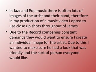 • In Jazz and Pop music there is often lots of
  images of the artist and their band, therefore
  in my production of a music video I opted to
  use close up shots throughout of James.
• Due to the Record companies constant
  demands they would want to ensure I create
  an individual image for the artist. Due to this I
  wanted to make sure he had a look that was
  friendly and the sort of person everyone
  would like.
 