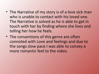 • The Narrative of my story is of a love sick man
  who is unable to contact with his loved one.
  The Narrative is solved as he is able to get in
  touch with her by finding where she lives and
  telling her how he feels.
• The conventions of this genre are often
  connoted with Love and feelings and due to
  the songs slow pace I was able to convey a
  more romantic feel to the video.
 