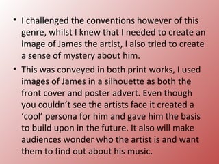• I challenged the conventions however of this
  genre, whilst I knew that I needed to create an
  image of James the artist, I also tried to create
  a sense of mystery about him.
• This was conveyed in both print works, I used
  images of James in a silhouette as both the
  front cover and poster advert. Even though
  you couldn’t see the artists face it created a
  ‘cool’ persona for him and gave him the basis
  to build upon in the future. It also will make
  audiences wonder who the artist is and want
  them to find out about his music.
 