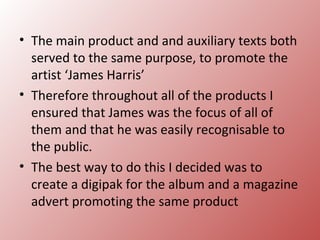 • The main product and and auxiliary texts both
  served to the same purpose, to promote the
  artist ‘James Harris’
• Therefore throughout all of the products I
  ensured that James was the focus of all of
  them and that he was easily recognisable to
  the public.
• The best way to do this I decided was to
  create a digipak for the album and a magazine
  advert promoting the same product
 
