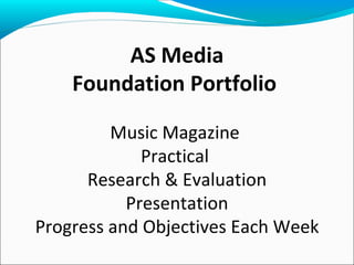 AS Media
    Foundation Portfolio

         Music Magazine
             Practical
      Research & Evaluation
           Presentation
Progress and Objectives Each Week
 