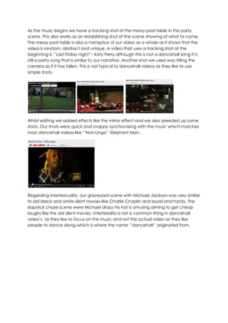 As the music begins we have a tracking shot of the messy pool table in the party
scene. This also works as an establishing shot of the scene showing of what to come.
The messy pool table is also a metaphor of our video as a whole as it shows that the
video is random, abstract and unique. A video that uses a tracking shot at the
beginning is ‘’Last Friday night’’- Katy Perry although this is not a dancehall song it is
still a party song that is similar to our narrative. Another shot we used was titling the
camera as if it has fallen. This is not typical to dancehall videos as they like to use
simple shots.




Whilst editing we added effects like the mirror effect and we also speeded up some
shots. Our shots were quick and snappy synchronising with the music which matches
most dancehall videos like ‘’Nuh Linga’’-Elephant Man.




Regarding intertextuality, our graveyard scene with Michael Jackson was very similar
to old black and white silent movies like Charlie Chaplin and laurel and hardy. The
slapstick chase scene were Michael drops his hat is amusing aiming to get cheap
laughs like the old silent movies. Intertexality is not a common thing in dancehall
video’s as they like to focus on the music and not the actual video as they like
people to dance along which is where the name ‘’dancehall’’ originated from.
 