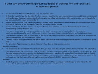In what ways does your media product use develop or challenge form and conventions
                                  of real media products

•     The conventions that I have used that makes it slip into the drama genre-
•     At the end of my trailer I put the title of the film, from research I found that this was a common conventions used, this convention is used
      at the end because the viewers concentration levels are higher and will pay attention to the title. I kept it up at the end of the trailer for a
      few seconds so that the viewer can remember it.
•     Another convention I used is the use of only one main character, filming not doing much or looking really sad, this convention is usually
      at the start if the trailer so that by the end of the trailer you can see a sort of journey.
•     Another convection is that there are close ups of people faces to show emotions, I have used this convention quite a lot in my
      trailer, zooming in on my characters face.
•     I have used a stereotypical sort of character that drama film usually use, someone who is a bit odd and in the margins of
      society, compared to a popular or well stable person in society. I have used this convention by having an confused adolescent teen.
•     I have also used, blank still shots of ‘coming soon’ or ‘this July’ in my research I found that teaser trailers come out so far in advance, and
      it encourages people to find out more about the film.
•     I used my trailer to build up to an event, (her getting the life she wanted) I connected this together with dramatic sound and built up the
      pace.
•     The convention of panning around to look at the scenery I have done as it is a classic convention.
Developed conventions:
•     I’ve developed on the convention that teaser trailers don’t give much away about the plot as I have shown some of the plot not all off it.
•     I have also challenged that in most teaser trailer of this genre they often have other character talking about the main character and what
      the matte with them, but in my trailer the only dialogue is one sentence I have done this because I didn't want to give loads of the plot
      away and I think with dialogue trailers often can. Instead I opted f or a voice over at the start saying how she feels, but the idea is for the
      audience to see that she is sad and her journey from being sad to happy. And I think I've done this effectively
Challenges:
•     Usually they name come up on the trailer of who is in the trailer but I have no because I wanted people to come and see the film
      because they liked the look of it not who was in it, and I also don’t know Hollywood actors.
 