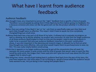 What have I learnt from audience
                  feedback
Audience Feedback:
Also thought it was very important to correct the “right‟ feedback from a specific criteria of people.
     Therefore I sourced people by asking them if they liked drama films before giving me feedback, this
     is because someone who does not like the genre will not like the product whether it is effective or
     not.
Rather than just asking if they liked it ‘yes’ or ‘no’ i ask them to specifically state part they liked and
     parts they thought were so effective. This meant I didn't have to waste my time completely
     changing things just small areas.
Audience feed-back was a key part of all three of my tasks, it allowed me to evaluate my progress as
     well as allowing me to decide whether my product was successful. Its vital that the target audiences
     of all three products liked/related to them as they are the people I need to buy my products in
     order to be a success only was audience feedback important in the post- construction
                              Not
     phase, it was also important in the planning and research stages, it allowed my to find out what
     they thought was most effective, why and what would inspire them to purchase/come to view my
     film. This was really helpful before constructing.
I think that it appeals to my target audience because its got all the conventions they all need, for
     example my movie poster is quite artistic and the kind of people that would want to want the film
     would be quite artist, the images that I have used also don't give too much way about the film just
     suggest that its about a girl.
One thing that I think I should of got looking back is audience feed back from the plot of the story, this
     may have helped me a bit more when it can to filming as I would of know what the audience would
     have wanted to see, not just doing it then hoping that people liked it.
 