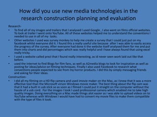 How did you use new media technologies in the
         research construction planning and evaluation
Research-
• To find all of my images and trailers that I analysed I used Google , I also went on films official websites.
    To look at trailer I went onto YouTube. All of these websites helped me to understand the conventions I
    needed to use in all of my tasks.
• Other websites I used was survey monkey to help me create a survey that I could just put on my
    facebook whilst everyone did it. I found this a really useful site because after I was able to easily access
    the progress of the survey. After everyone had done it the website itself analysed them for me and put
    them into charts and did percentages which was really helpful and I have always found that using excel
    really tricky.
• I used a website called prezi that I found really interesting, as id never seen work laid out like that
    before.
• used the internet to find Blogs for film fans, as well as A2media blogs to look for inspiration as well as
    posting for ideas/advice on filming techniques. Finally I also used Facebook to research what
    conventions people expected to see from my horror products. I did this by simply messaging friends
    and asking for their ideas.
Construction-
• I did all my filming on a HD flip camera and used imovie maker on the Mac, as I knew that it was a more
    effective tool than the Microsoft virson Windows movie maker. The best thing about the flip cam was
    that it had a built in usb stick so as soon as I filmed I could put it straight on the computer without the
    hassle of a usb cord. For the images I took I used professional camera which enabled me to take high
    quality images. Doing everything on a Mac made things alot easier as i was able to upload videos on to
    YouTube whereas with Windows I would have had to convert my movie files to make them compatible
    with the type of files it took.
 