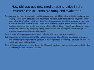 How did you use new media technologies in the
        research construction planning and evaluation
For my magazine cover and poster I used the programme called Photoshop using this software was
    actually a learn curve because I have never used it before, but before I started any of the tasks I
    spent a few days fiddling round with it and learning everything about the software so I was able
    to use it in my coursework because I knew it would make a higher quality of work compared to
    publisher, and id be able to edit photos at a advanced level. I used this software because I could
    manipulate and alter my images by adding effects, filters and altering the colour through the
    saturation, exposure and temperature tools.
For this stage of the production the majority of technology was new and innovative
But for example with the planning of the trailer I simply used a hand drawn storyboard which was i
    took a video explaining what was going on in it and uploaded to the blog, I believed this was the
    easiest way to set out my ideas.
For the Poster and magazine cover, I used the Microsoft publisher programme to map out basic plan
    as to the layout and structure I wanted.
 