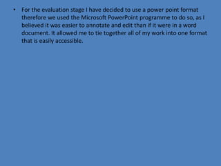 • For the evaluation stage I have decided to use a power point format
  therefore we used the Microsoft PowerPoint programme to do so, as I
  believed it was easier to annotate and edit than if it were in a word
  document. It allowed me to tie together all of my work into one format
  that is easily accessible.
 