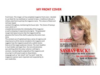 MY FRONT COVER

Front Cover: This image is of my completed magazine front cover. I decided
to use black for my masthead as I wanted to keep a traditional vibe yet a
military style font to portray the magazine name. The colours of black and
red have stayed
constant throughout, maintaining the house style. The choice of having a
cover which isn’t
crowded demonstrates the individuality of the magazine
as well as keeping it respected and original. The graduated
margin text layout ensures that the magazine will be
placed at the front of the shelf to advertise the entire main
story.
The constant use of capitals portrays a sense of urgency and
importance to all the stories included in the magazine and
suggests how the magazine would only publish stories
that are of the target audiences interest. The main headline
is much bolder and larger than the rest and extremely
eye-catching whilst the colour scheme is still kept a
constant, maintaining the originality of the magazine and
ensuring it is still easy to spot on shop shelves.
Language such as “we reveal” and “our pick” make the
magazine’s opinion seem important and respected by its
vast readership.
 
