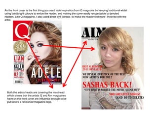 As the front cover is the first thing you see I took inspiration from Q magazine by keeping traditional whilst
using bold bright colours to entice the reader, and making the cover easily recognizable to devoted
readers. Like Q magazine, I also used direct eye contact to make the reader feel more involved with the
artist.




  Both the artists heads are covering the masthead
  which shows that the artists Q and Aim magazines
  have on the front cover are influential enough to be
  put before a renowned magazine logo.
 