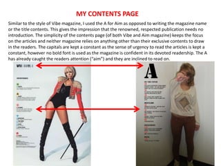 MY CONTENTS PAGE
Similar to the style of Vibe magazine, I used the A for Aim as opposed to writing the magazine name
or the title contents. This gives the impression that the renowned, respected publication needs no
introduction. The simplicity of the contents page (of both Vibe and Aim magazine) keeps the focus
on the articles and neither magazine relies on anything other than their exclusive contents to draw
in the readers. The capitals are kept a constant as the sense of urgency to read the articles is kept a
constant, however no bold font is used as the magazine is confident in its devoted readership. The A
has already caught the readers attention (“aim”) and they are inclined to read on.
 