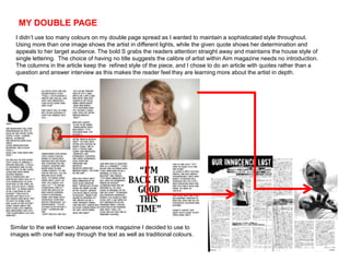 MY DOUBLE PAGE
  I didn’t use too many colours on my double page spread as I wanted to maintain a sophisticated style throughout.
  Using more than one image shows the artist in different lights, while the given quote shows her determination and
  appeals to her target audience. The bold S grabs the readers attention straight away and maintains the house style of
  single lettering. The choice of having no title suggests the calibre of artist within Aim magazine needs no introduction.
  The columns in the article keep the refined style of the piece, and I chose to do an article with quotes rather than a
  question and answer interview as this makes the reader feel they are learning more about the artist in depth.




Similar to the well known Japanese rock magazine I decided to use to
images with one half way through the text as well as traditional colours.
 