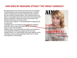 HOW DOES MY MAGAZINE ATTRACT THE TARGET AUDIENCE?

My target audience are devoted music fans who are interested
in both well-known and as yet undiscovered music. I aimed to
achieve a traditional house style to attract this type of person .
My use of bold yet reserved colours, with nothing too tacky can
attract a more stylish person who aims to learn more about what
they are interested in rather than having to go through many
articles that they have no desire to read.
The tone of the magazine, is understandable but respected and
isn’t gimmicky.
Language such as “we reveal our pick” makes the magazine
seem like it has a unique and valued opinion, of which it is
happy to share with its readers.
I believe using a more formal style can attract more readers as
most people like to feel they are gaining a lot from their
magazine choice . An informal style may be less effective as this
may attract just the younger generation whilst I aim to attract
music listeners of various ages.
 