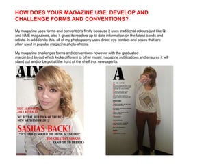 HOW DOES YOUR MAGAZINE USE, DEVELOP AND
CHALLENGE FORMS AND CONVENTIONS?

My magazine uses forms and conventions firstly because it uses traditional colours just like Q
and NME magazines, also it gives its readers up to date information on the latest bands and
artists. In addition to this, all of my photography uses direct eye contact and poses that are
often used in popular magazine photo-shoots.

My magazine challenges forms and conventions however with the graduated
margin text layout which looks different to other music magazine publications and ensures it will
stand out and/or be put at the front of the shelf in a newsagents.
 