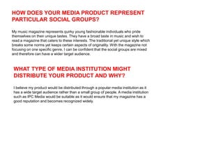 HOW DOES YOUR MEDIA PRODUCT REPRESENT
PARTICULAR SOCIAL GROUPS?

My music magazine represents quirky young fashionable individuals who pride
themselves on their unique tastes. They have a broad taste in music and wish to
read a magazine that caters to these interests. The traditional yet unique style which
breaks some norms yet keeps certain aspects of originality. With the magazine not
focusing on one specific genre, I can be confident that the social groups are mixed
and therefore can have a wider target audience.



 WHAT TYPE OF MEDIA INSTITUTION MIGHT
 DISTRIBUTE YOUR PRODUCT AND WHY?

 I believe my product would be distributed through a popular media institution as it
 has a wide target audience rather than a small group of people. A media institution
 such as IPC Media would be suitable as it would ensure that my magazine has a
 good reputation and becomes recognized widely.
 