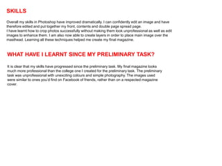 SKILLS
Overall my skills in Photoshop have improved dramatically. I can confidently edit an image and have
therefore edited and put together my front, contents and double page spread page.
I have learnt how to crop photos successfully without making them look unprofessional as well as edit
images to enhance them. I am also now able to create layers in order to place main image over the
masthead. Learning all these techniques helped me create my final magazine.



WHAT HAVE I LEARNT SINCE MY PRELIMINARY TASK?

It is clear that my skills have progressed since the preliminary task. My final magazine looks
much more professional than the college one I created for the preliminary task. The preliminary
task was unprofessional with unexciting colours and simple photography. The images used
were similar to ones you’d find on Facebook of friends, rather than on a respected magazine
cover.
 