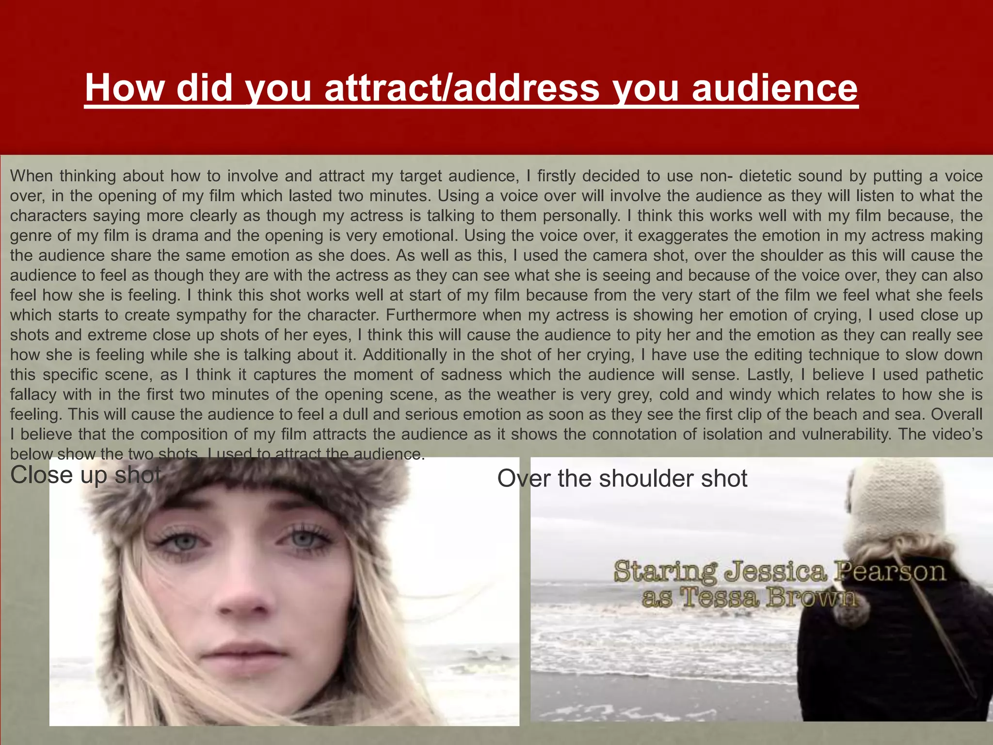How did you attract/address you audience

When thinking about how to involve and attract my target audience, I firstly decided to use non- dietetic sound by putting a voice
over, in the opening of my film which lasted two minutes. Using a voice over will involve the audience as they will listen to what the
characters saying more clearly as though my actress is talking to them personally. I think this works well with my film because, the
genre of my film is drama and the opening is very emotional. Using the voice over, it exaggerates the emotion in my actress making
the audience share the same emotion as she does. As well as this, I used the camera shot, over the shoulder as this will cause the
audience to feel as though they are with the actress as they can see what she is seeing and because of the voice over, they can also
feel how she is feeling. I think this shot works well at start of my film because from the very start of the film we feel what she feels
which starts to create sympathy for the character. Furthermore when my actress is showing her emotion of crying, I used close up
shots and extreme close up shots of her eyes, I think this will cause the audience to pity her and the emotion as they can really see
how she is feeling while she is talking about it. Additionally in the shot of her crying, I have use the editing technique to slow down
this specific scene, as I think it captures the moment of sadness which the audience will sense. Lastly, I believe I used pathetic
fallacy with in the first two minutes of the opening scene, as the weather is very grey, cold and windy which relates to how she is
feeling. This will cause the audience to feel a dull and serious emotion as soon as they see the first clip of the beach and sea. Overall
I believe that the composition of my film attracts the audience as it shows the connotation of isolation and vulnerability. The video’s
below show the two shots, I used to attract the audience.
Close up shot                                                       Over the shoulder shot
 
