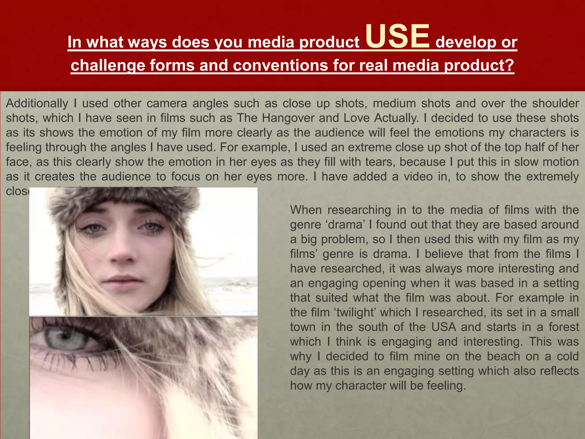 In what ways does you media product            develop orUSE
            challenge forms and conventions for real media product?

Additionally I used other camera angles such as close up shots, medium shots and over the shoulder
shots, which I have seen in films such as The Hangover and Love Actually. I decided to use these shots
as its shows the emotion of my film more clearly as the audience will feel the emotions my characters is
feeling through the angles I have used. For example, I used an extreme close up shot of the top half of her
face, as this clearly show the emotion in her eyes as they fill with tears, because I put this in slow motion
as it creates the audience to focus on her eyes more. I have added a video in, to show the extremely
close up that I used with in my film.
                                                      When researching in to the media of films with the
                                                      genre ‘drama’ I found out that they are based around
                                                      a big problem, so I then used this with my film as my
                                                      films’ genre is drama. I believe that from the films I
                                                      have researched, it was always more interesting and
                                                      an engaging opening when it was based in a setting
                                                      that suited what the film was about. For example in
                                                      the film ‘twilight’ which I researched, its set in a small
                                                      town in the south of the USA and starts in a forest
                                                      which I think is engaging and interesting. This was
                                                      why I decided to film mine on the beach on a cold
                                                      day as this is an engaging setting which also reflects
                                                      how my character will be feeling.
 