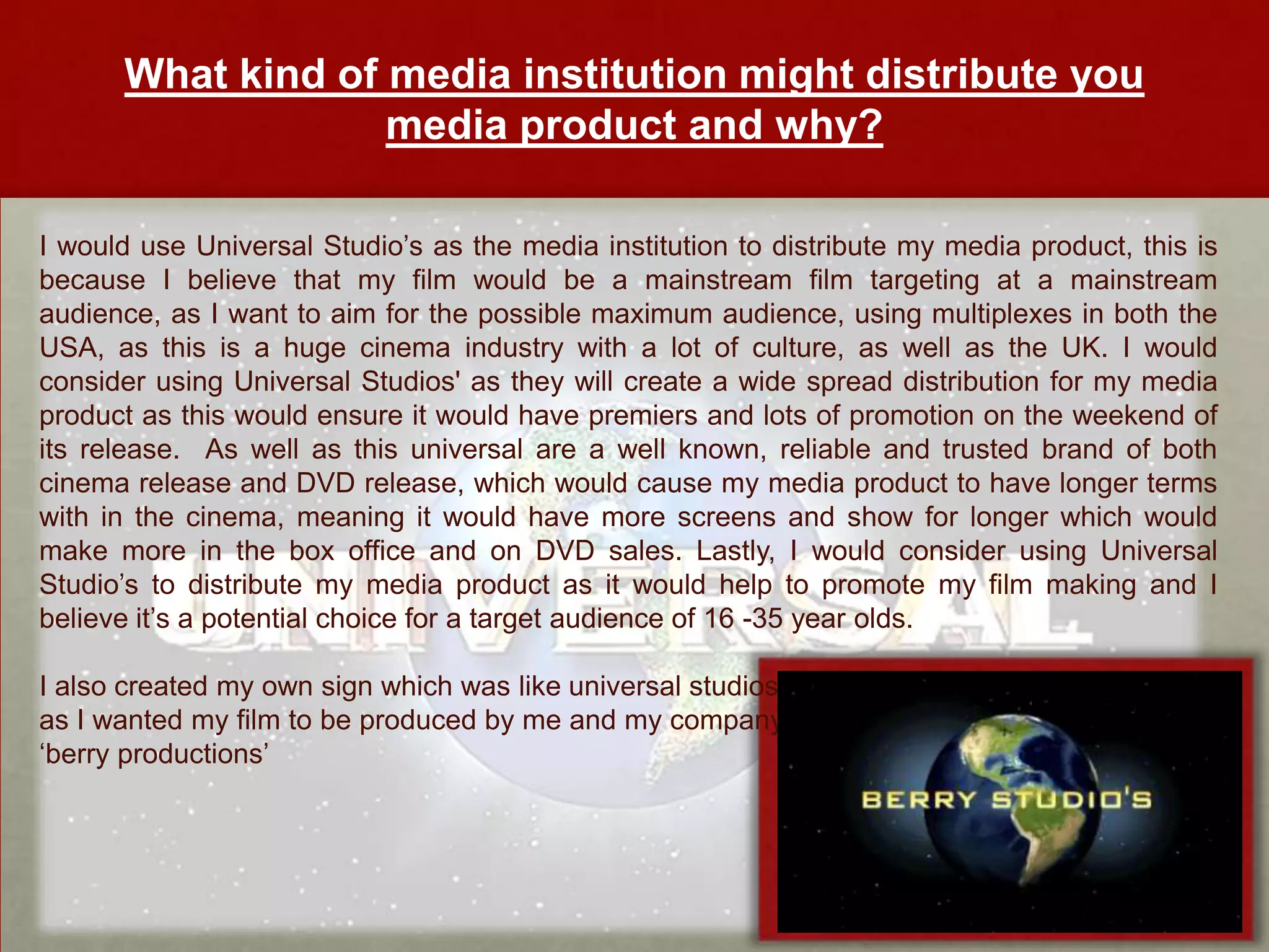 What kind of media institution might distribute you
                   media product and why?

I would use Universal Studio’s as the media institution to distribute my media product, this is
because I believe that my film would be a mainstream film targeting at a mainstream
audience, as I want to aim for the possible maximum audience, using multiplexes in both the
USA, as this is a huge cinema industry with a lot of culture, as well as the UK. I would
consider using Universal Studios' as they will create a wide spread distribution for my media
product as this would ensure it would have premiers and lots of promotion on the weekend of
its release. As well as this universal are a well known, reliable and trusted brand of both
cinema release and DVD release, which would cause my media product to have longer terms
with in the cinema, meaning it would have more screens and show for longer which would
make more in the box office and on DVD sales. Lastly, I would consider using Universal
Studio’s to distribute my media product as it would help to promote my film making and I
believe it’s a potential choice for a target audience of 16 -35 year olds.

I also created my own sign which was like universal studios
as I wanted my film to be produced by me and my company
‘berry productions’
 