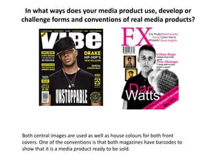 In what ways does your media product use, develop or
challenge forms and conventions of real media products?




Both central images are used as well as house colours for both front
covers. One of the conventions is that both magazines have barcodes to
show that it is a media product ready to be sold.
 