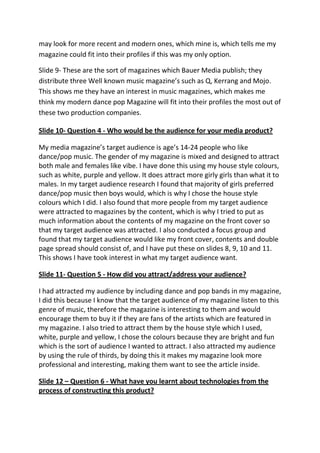 may look for more recent and modern ones, which mine is, which tells me my
magazine could fit into their profiles if this was my only option.

Slide 9- These are the sort of magazines which Bauer Media publish; they
distribute three Well known music magazine’s such as Q, Kerrang and Mojo.
This shows me they have an interest in music magazines, which makes me
think my modern dance pop Magazine will fit into their profiles the most out of
these two production companies.

Slide 10- Question 4 - Who would be the audience for your media product?

My media magazine’s target audience is age’s 14-24 people who like
dance/pop music. The gender of my magazine is mixed and designed to attract
both male and females like vibe. I have done this using my house style colours,
such as white, purple and yellow. It does attract more girly girls than what it to
males. In my target audience research I found that majority of girls preferred
dance/pop music then boys would, which is why I chose the house style
colours which I did. I also found that more people from my target audience
were attracted to magazines by the content, which is why I tried to put as
much information about the contents of my magazine on the front cover so
that my target audience was attracted. I also conducted a focus group and
found that my target audience would like my front cover, contents and double
page spread should consist of, and I have put these on slides 8, 9, 10 and 11.
This shows I have took interest in what my target audience want.

Slide 11- Question 5 - How did you attract/address your audience?

I had attracted my audience by including dance and pop bands in my magazine,
I did this because I know that the target audience of my magazine listen to this
genre of music, therefore the magazine is interesting to them and would
encourage them to buy it if they are fans of the artists which are featured in
my magazine. I also tried to attract them by the house style which I used,
white, purple and yellow, I chose the colours because they are bright and fun
which is the sort of audience I wanted to attract. I also attracted my audience
by using the rule of thirds, by doing this it makes my magazine look more
professional and interesting, making them want to see the article inside.

Slide 12 – Question 6 - What have you learnt about technologies from the
process of constructing this product?
 