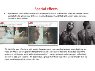Special effects…
•   To make our music video unique and professional similar to Rihanna's video we needed to add
    special effects. We viewed different music videos and found that split screen was a common
    feature in music videos!




We liked the idea of using a split screen, however when once we had already started editing our
video on iMovie 0.9 we gathered that there wasn’t a split screen tool and it was too late in the
process of editing our music video that we couldn’t change software and move over to final cut
pro just to add split screens. We decided as a group that there was other special effect’s that we
could use that would be just as affective.
 