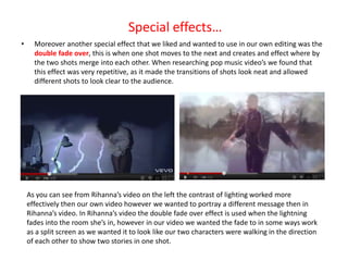 Special effects…
•     Moreover another special effect that we liked and wanted to use in our own editing was the
      double fade over, this is when one shot moves to the next and creates and effect where by
      the two shots merge into each other. When researching pop music video’s we found that
      this effect was very repetitive, as it made the transitions of shots look neat and allowed
      different shots to look clear to the audience.




    As you can see from Rihanna’s video on the left the contrast of lighting worked more
    effectively then our own video however we wanted to portray a different message then in
    Rihanna’s video. In Rihanna’s video the double fade over effect is used when the lightning
    fades into the room she’s in, however in our video we wanted the fade to in some ways work
    as a split screen as we wanted it to look like our two characters were walking in the direction
    of each other to show two stories in one shot.
 
