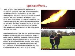 Special effects…
•    A big symbolic message that we wanted to run
    throughout our music video was rebellion therefore
    we wanted to create a shot of fire to give it an
    authentic look this was something that took time and
    planning, we had to black out a room so that no
    other light could be seen as the effect would not look
    as professional like. We used a lighter and an aerosol
    can to create this effect, however we had to re shoot
    a few times as some of the shots didn’t come out
    how we expected. Nevertheless we was very pleased
    with the final shot!

    Another special effect that we used in Imovie was the
    fast forward editing tool, this was to fasten the pace
    of the some of the shots. When we used this tool we
    also used the reverse tool to make the shot plays in
    reverse to create a repetitive statement. Both editing
    techniques worked well together and also worked
    with the music to create a fast and strange shot that
    complemented the shot before of drugs falling.
 