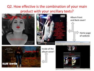 Q2. How effective is the combination of your main
       product with your ancillary texts?
                                      Album Front
                                      and Back cover!




                                               Home page
                                               of website




                     Inside of the
                     album cover!
 