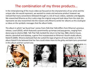 The combination of my three products…
In the initial planning of the music video we focused on the characteristics of our artist and the
unique vibe she would represent, we wanted to create and exclusive product however we
noticed that many conventions followed through in a lot of music videos, websites and digipaks.
We researched Rihanna as this is who sings the original song and took ideas from the style she
represents we also researched into the reasons why Rihanna wrote her albums as this could give
us ideas on the symbolic messages that the album holds.

The album in which ‘we found love’ comes from (Talk that Talk) differs from Rihanna's previous
release, Loud (2010), which featured a prominently up-tempo and pop genres, ranging from
dance-pop to electro-R&B. Talk That Talk marked the return to hip hop, R&B, electro house,
electro, dancehall and dubstep, a genre first incorporated on Rihanna's fourth studio album,
Rated R (2009). Rihanna believed that she suited this type of genre of music better as in the
album Rated R she believed that her fans could relate more to the gritty and dark lyrics presented
in this album and her current one.
 