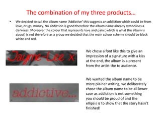 The combination of my three products…
•   We decided to call the album name ‘Addictive’ this suggests an addiction which could be from
    love, drugs, money. No addiction is good therefore the album name already symbolises a
    darkness. Moreover the colour that represents love and pain ( which is what the album is
    about) is red therefore as a group we decided that the main colour scheme should be black
    white and red.


                                                   We chose a font like this to give an
                                                   impression of a signature with a kiss
                                                   at the end, the album is a present
                                                   from the artist the to audience.


                                                   We wanted the album name to be
                                                   more plainer writing, we deliberately
                                                   chose the album name to be all lower
                                                   case as addiction is not something
                                                   you should be proud of and the
                                                   ellipsis is to show that the story hasn’t
                                                   finished!
 
