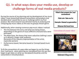 Q1. In what ways does your media use, develop or
           challenge forms of real media products?

During the course of my planning and my development of my music
video, I have researched relevant conventions and products and
decided what I would like to use or challenge within my final
product. My initial research was directed mainly at analysing and
critiquing pop music videos as this was my groups chosen genre.

Additionally, when viewing numerous pop music videos I noticed
• The link between the lyrics and what was being shown,
   depending on the genre of music different characteristics were
   portrayed.
• The Male Gaze, the theory that more seductive clothing is worn
   so it attracts a larger male audience.
   Demands of the industry (representation of the artist,
   especially women)
• Performance based, Narrative based or Concept based music
   videos.

To fit the conventions of a pop video we began to use the things
that I had learnt, when planning our storyboard from this we also
began to get ideas on what our storyboard should be and the
conventions it should produce.
 