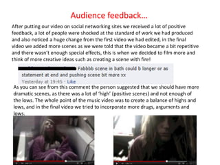 Audience feedback…
After putting our video on social networking sites we received a lot of positive
feedback, a lot of people were shocked at the standard of work we had produced
and also noticed a huge change from the first video we had edited, in the final
video we added more scenes as we were told that the video became a bit repetitive
and there wasn’t enough special effects, this is when we decided to film more and
think of more creative ideas such as creating a scene with fire!




As you can see from this comment the person suggested that we should have more
dramatic scenes, as there was a lot of ‘high’ (positive scenes) and not enough of
the lows. The whole point of the music video was to create a balance of highs and
lows, and in the final video we tried to incorporate more drugs, arguments and
lows.
 
