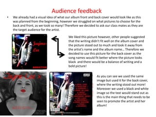 Audience feedback
•   We already had a visual idea of what our album front and back cover would look like as this
    was planned from the beginning, however we struggled on what pictures to choose for the
    back and front, as we took so many! Therefore we decided to ask our class mates as they are
    the target audience for the artist.

                                          We liked this picture however, other people suggested
                                          that the writing didn’t fit well on the album cover and
                                          the picture stood out to much and took it away from
                                          the artist's name and the album name… Therefore we
                                          decided to use this picture for the back cover as the
                                          song names would fit better where the picture looks
                                          black and there would be a balance of writing and a
                                          bold picture!

                                                              As you can see we used the same
                                                              image but used it for the back cover,
                                                              where the writing stood out more!
                                                              Moreover we used a black and white
                                                              image so the text would stand out as
                                                              this is the main thing that needs to be
                                                              seen to promote the artist and her
                                                              album!
 