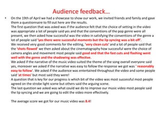 Audience feedback…
•   On the 19th of April we had a showcase to show our work, we invited friends and family and gave
    them a questionnaire to fill out here are the results.
    The first question that was asked was if the audience felt that the choice of setting in the video
    was appropriate a lot of people said yes and that the conventions of the pop genre were all
    present, we then asked how successful was the video in satisfying the conventions of the genre a
    lot of people said ‘yes there were successful moments but the lip syncing was a bit off’.
    We received very good comments for the editing, 'very clean cuts‘ and a lot of people said that
    the ‘shots flowed’ we then asked about the cinematography how successful were the choice of
    camera angles and movement most people said good and that the fast cuts and flashing went
    well with the genre and the shadowing was effective.
    We asked if the narrative of the music video suited the theme of the song overall everyone said
    yes, moreover we asked if the narrative was easy to follow the response we got was ' reasonably
    easy to follow'. We asked if the audience was entertained throughout the video and some people
    said 'at times' but most said they were!
    A question that is key for our progress is which bit of the video was most successful most people
    agreed on the strobe light scene but others said the arguing scene.
    The last question we asked was what could we do to improve our music video most people said
    the lip syncing and we are going to edit the video more effectively.

    The average score we got for our music video was 8.4!
 