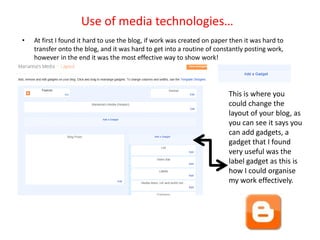 Use of media technologies…
•   At first I found it hard to use the blog, if work was created on paper then it was hard to
    transfer onto the blog, and it was hard to get into a routine of constantly posting work,
    however in the end it was the most effective way to show work!




                                                                          This is where you
                                                                          could change the
                                                                          layout of your blog, as
                                                                          you can see it says you
                                                                          can add gadgets, a
                                                                          gadget that I found
                                                                          very useful was the
                                                                          label gadget as this is
                                                                          how I could organise
                                                                          my work effectively.
 
